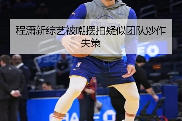 程潇新综艺被嘲摆拍疑似团队炒作失策